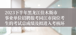 2023下半年黑龙江佳木斯市事业单位招聘报考同江市岗位考生的考试总成绩及拟进入考核环节人选名单通知