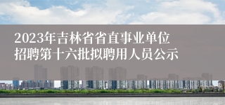2023年吉林省省直事业单位招聘第十六批拟聘用人员公示