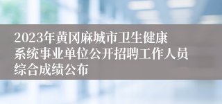 2023年黄冈麻城市卫生健康系统事业单位公开招聘工作人员综合成绩公布