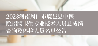 2023河南周口市鹿邑县中医院招聘卫生专业技术人员总成绩查询及体检人员名单公告
