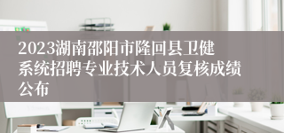 2023湖南邵阳市隆回县卫健系统招聘专业技术人员复核成绩公布