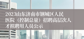 2023山东济南市钢城区人民医院（控制总量）招聘高层次人才拟聘用人员公示