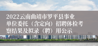 2022云南曲靖市罗平县事业单位委托（含定向）招聘体检考察结果及拟录（聘）用公示