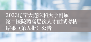 2023辽宁大连医科大学附属第二医院聘高层次人才面试考核结果（第五批）公告