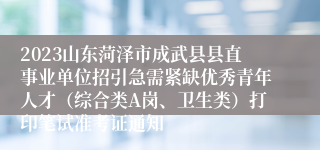 2023山东菏泽市成武县县直事业单位招引急需紧缺优秀青年人才（综合类A岗、卫生类）打印笔试准考证通知