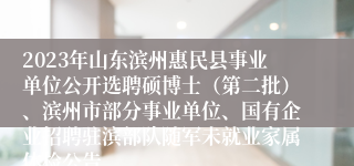 2023年山东滨州惠民县事业单位公开选聘硕博士（第二批）、滨州市部分事业单位、国有企业招聘驻滨部队随军未就业家属体检公告