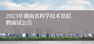 2023年湖南省科学技术馆招聘面试公告