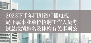 2023下半年四川省广播电视局下属事业单位招聘工作人员考试总成绩排名及体检有关事项公告