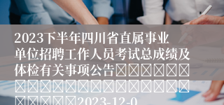 2023下半年四川省直属事业单位招聘工作人员考试总成绩及体检有关事项公告																									2023-12-05