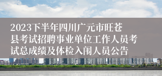 2023下半年四川广元市旺苍县考试招聘事业单位工作人员考试总成绩及体检入闱人员公告