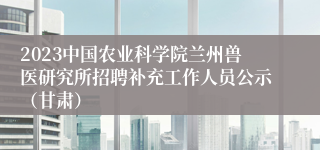 2023中国农业科学院兰州兽医研究所招聘补充工作人员公示（甘肃）