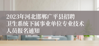 2023年河北邯郸广平县招聘卫生系统下属事业单位专业技术人员报名通知