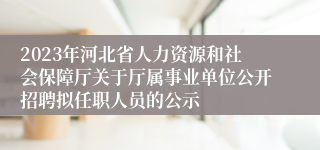 2023年河北省人力资源和社会保障厅关于厅属事业单位公开招聘拟任职人员的公示