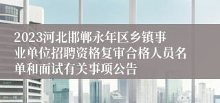 2023河北邯郸永年区乡镇事业单位招聘资格复审合格人员名单和面试有关事项公告