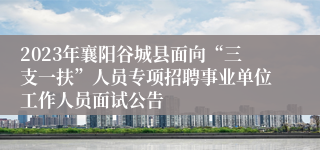 2023年襄阳谷城县面向“三支一扶”人员专项招聘事业单位工作人员面试公告