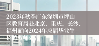 2023年秋季广东深圳市坪山区教育局赴北京、重庆、长沙、福州面向2024年应届毕业生招聘教师公告