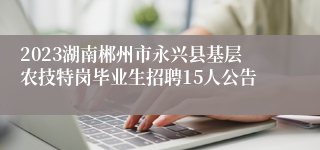 2023湖南郴州市永兴县基层农技特岗毕业生招聘15人公告