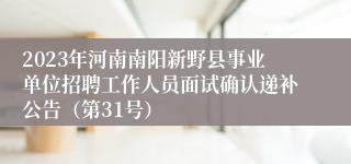 2023年河南南阳新野县事业单位招聘工作人员面试确认递补公告（第31号）