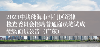 2023中共珠海市斗门区纪律检查委员会招聘普通雇员笔试成绩暨面试公告（广东）