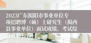 2023广东揭阳市事业单位专项招聘博（硕）士研究生（揭西县事业单位）面试成绩、考试综合成绩公告