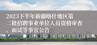2023下半年新疆喀什地区第二批招聘事业单位人员资格审查、面试等事宜公告