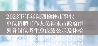 2023下半年陕西榆林市事业单位招聘工作人员神木市政府序列各岗位考生总成绩公示及体检通知																																								神木市