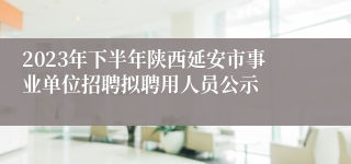 2023年下半年陕西延安市事业单位招聘拟聘用人员公示