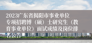 2023广东省揭阳市事业单位专项招聘博（硕）士研究生（教育事业单位）面试成绩及岗位排名公告