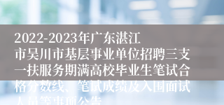 2022-2023年广东湛江市吴川市基层事业单位招聘三支一扶服务期满高校毕业生笔试合格分数线、笔试成绩及入围面试人员等事项公告