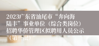 2023广东省汕尾市“奔向海陆丰”事业单位（综合类岗位）招聘华侨管理区拟聘用人员公示（第一批）