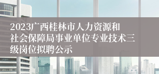 2023广西桂林市人力资源和社会保障局事业单位专业技术三级岗位拟聘公示