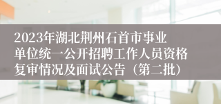 2023年湖北荆州石首市事业单位统一公开招聘工作人员资格复审情况及面试公告（第二批）