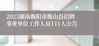 2023湖南衡阳市衡山县招聘事业单位工作人员111人公告