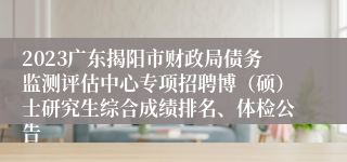 2023广东揭阳市财政局债务监测评估中心专项招聘博（硕）士研究生综合成绩排名、体检公告