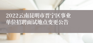 2022云南昆明市晋宁区事业单位招聘面试地点变更公告