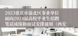 2023重庆市渝北区事业单位面向2024届高校毕业生招聘笔试成绩和面试安排通知（西安站）