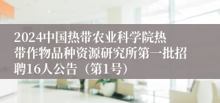 2024中国热带农业科学院热带作物品种资源研究所第一批招聘16人公告（第1号）