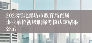 2023河北廊坊市教育局直属事业单位初级职称考核认定结果公示