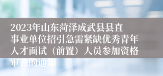 2023年山东菏泽成武县县直事业单位招引急需紧缺优秀青年人才面试（前置）人员参加资格审查的通知