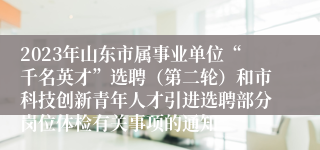 2023年山东市属事业单位“千名英才”选聘（第二轮）和市科技创新青年人才引进选聘部分岗位体检有关事项的通知