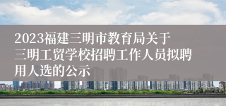 2023福建三明市教育局关于三明工贸学校招聘工作人员拟聘用人选的公示