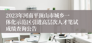 2023年河南平顶山市城乡一体化示范区引进高层次人才笔试成绩查询公告