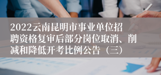 2022云南昆明市事业单位招聘资格复审后部分岗位取消、削减和降低开考比例公告(三)
