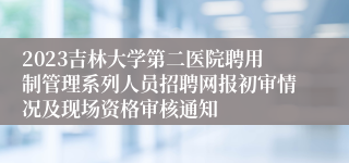 2023吉林大学第二医院聘用制管理系列人员招聘网报初审情况及现场资格审核通知