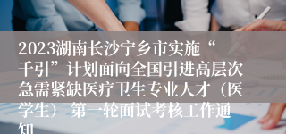 2023湖南长沙宁乡市实施“千引”计划面向全国引进高层次急需紧缺医疗卫生专业人才（医学生） 第一轮面试考核工作通知