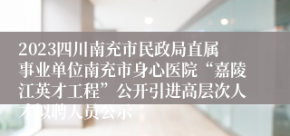 2023四川南充市民政局直属事业单位南充市身心医院“嘉陵江英才工程”公开引进高层次人才拟聘人员公示