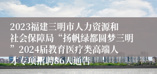 2023福建三明市人力资源和社会保障局“扬帆绿都圆梦三明”2024届教育医疗类高端人才专项招聘86人通告