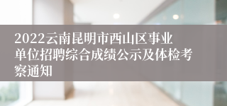 2022云南昆明市西山区事业单位招聘综合成绩公示及体检考察通知