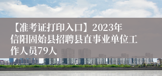 【准考证打印入口】2023年信阳固始县招聘县直事业单位工作人员79人