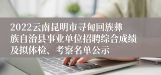 2022云南昆明市寻甸回族彝族自治县事业单位招聘综合成绩及拟体检、考察名单公示